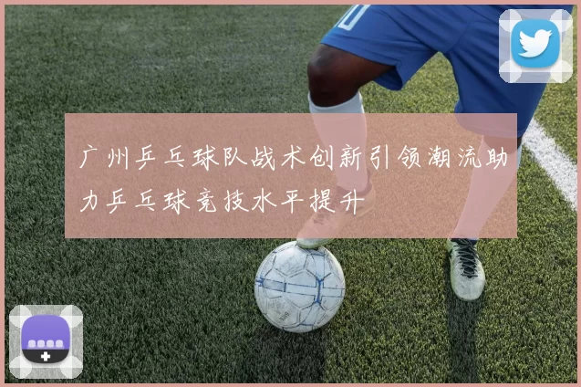 广州乒乓球队战术创新引领潮流助力乒乓球竞技水平提升