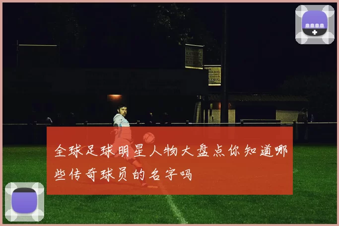 全球足球明星人物大盘点你知道哪些传奇球员的名字吗