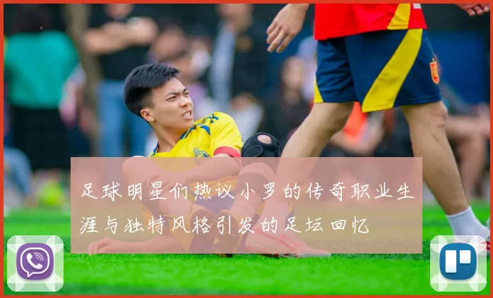 足球明星们热议小罗的传奇职业生涯与独特风格引发的足坛回忆