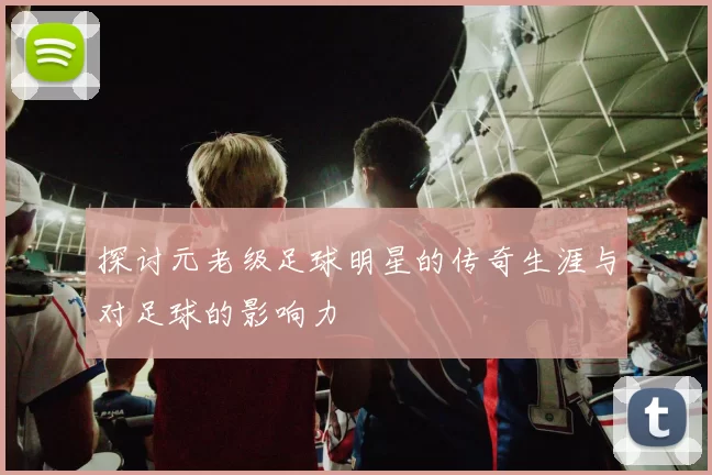 探讨元老级足球明星的传奇生涯与对足球的影响力